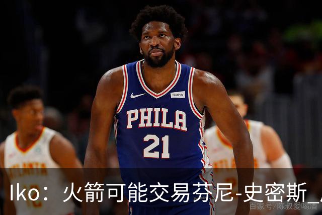 Iko：火箭可能交易芬尼-史密斯 后者在联盟中引起了相当多的兴趣